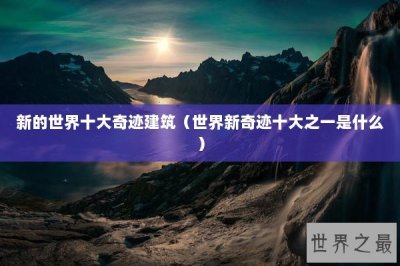 ​新的世界十大奇迹建筑（世界新奇迹十大之一是什么）