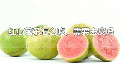 红心芭乐怎么吃,需要去皮吗 红心芭乐有哪些营养物质