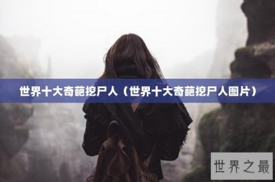 世界十大奇葩挖尸人(世界十大奇葩挖尸人图片)
