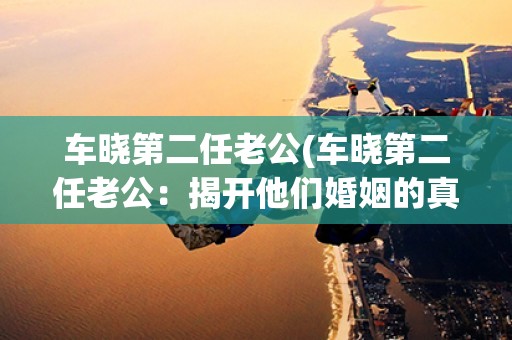 车晓第二任老公(车晓第二任老公:揭开他们婚姻的真相) 车晓第二任老公(车晓第二任老公:揭开他们婚姻的真相)