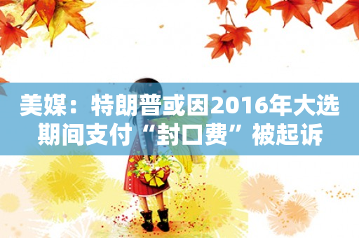 美媒：特朗普或因2016年大选期间支付“封口费”被起诉